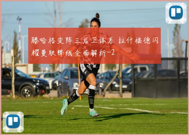 滕哈格变阵三后卫体系 拉什福德闪耀曼联锋线全面解析