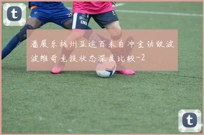 潘展乐杭州亚运百米自冲金劲敌波波维奇竞技状态深度比较