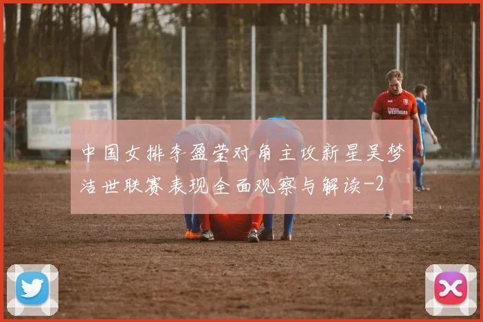 中国女排李盈莹对角主攻新星吴梦洁世联赛表现全面观察与解读
