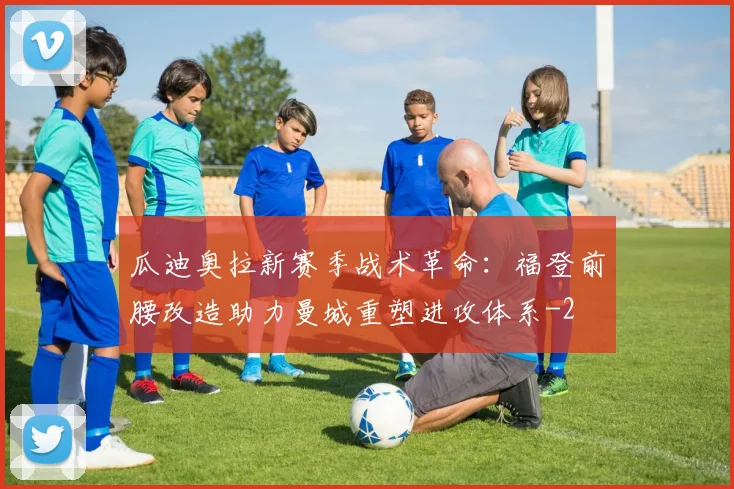 瓜迪奥拉新赛季战术革命：福登前腰改造助力曼城重塑进攻体系