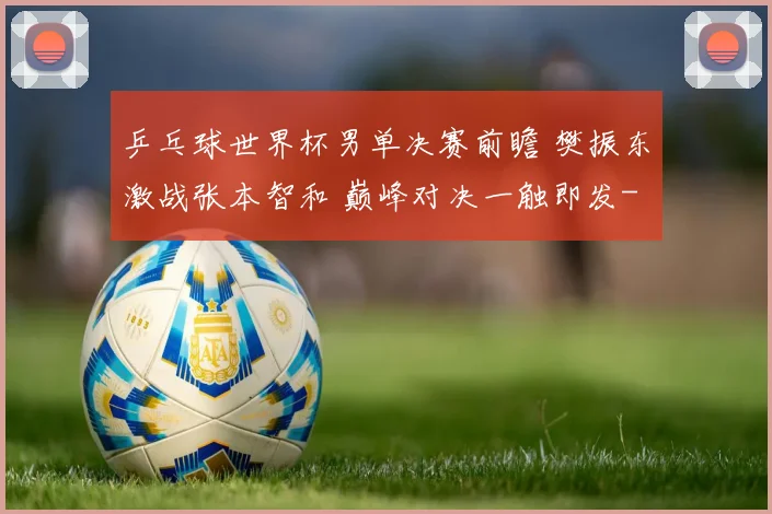 乒乓球世界杯男单决赛前瞻 樊振东激战张本智和 巅峰对决一触即发