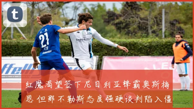 红魔渴望签下尼日利亚锋霸奥斯梅恩 但那不勒斯态度强硬谈判陷入僵局