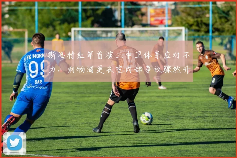 斯洛特红军首演三中卫体系应对不力，利物浦更衣室内部争议骤然升温