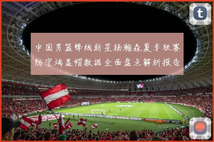 中国男篮锋线新星杨瀚森夏季联赛防守端盖帽数据全面盘点解析报告