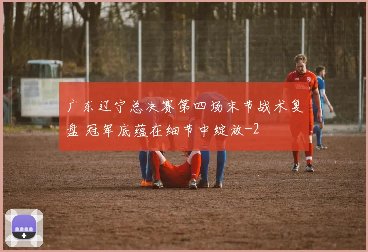 广东辽宁总决赛第四场末节战术复盘 冠军底蕴在细节中绽放
