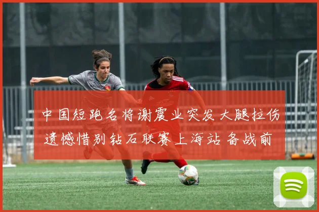 中国短跑名将谢震业突发大腿拉伤 遗憾惜别钻石联赛上海站 备战前景引关注