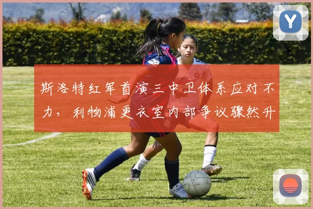 斯洛特红军首演三中卫体系应对不力,利物浦更衣室内部争议骤然升温