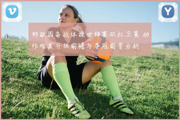 邹敬园备战体操世锦赛双杠卫冕 动作难度升级前瞻与争冠前景分析