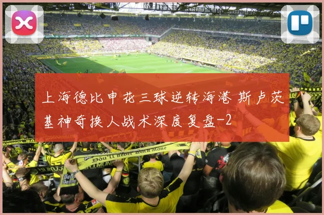 上海德比申花三球逆转海港 斯卢茨基神奇换人战术深度复盘