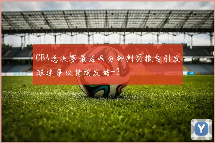 CBA总决赛最后两分钟判罚报告引发球迷争议持续发酵