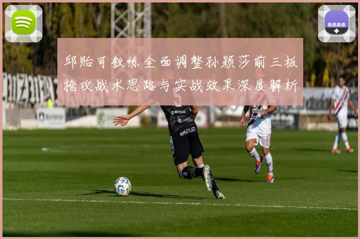邱贻可教练全面调整孙颖莎前三板抢攻战术思路与实战效果深度解析