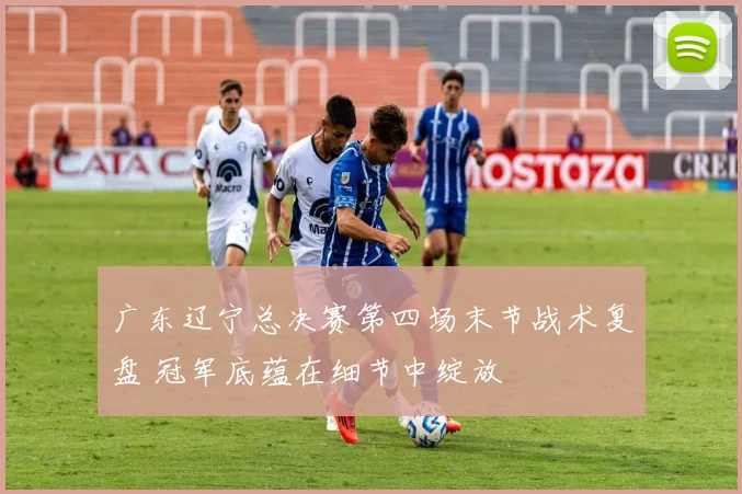 广东辽宁总决赛第四场末节战术复盘 冠军底蕴在细节中绽放