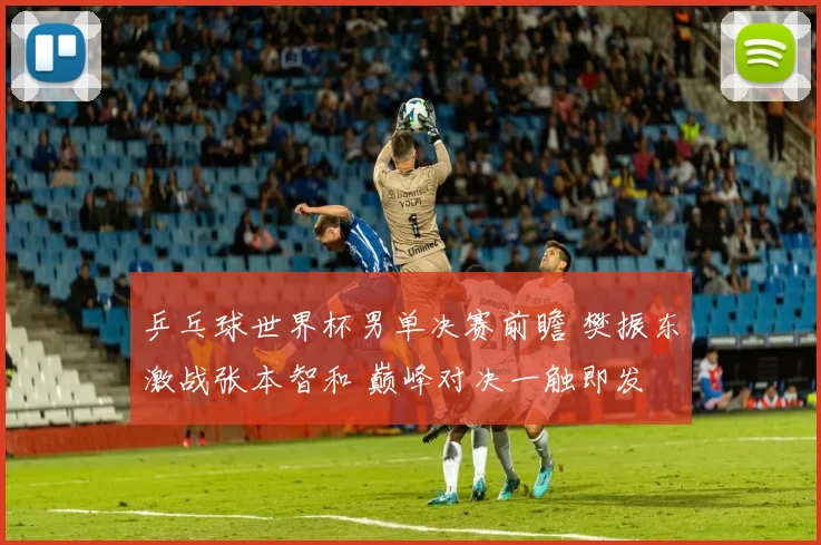乒乓球世界杯男单决赛前瞻 樊振东激战张本智和 巅峰对决一触即发
