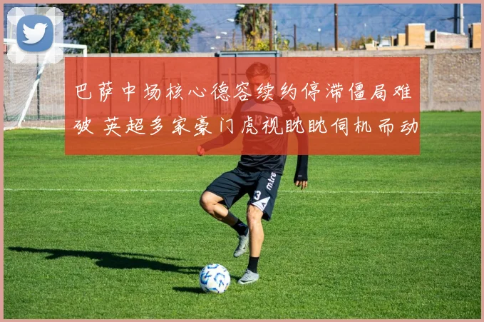 巴萨中场核心德容续约停滞僵局难破 英超多家豪门虎视眈眈伺机而动