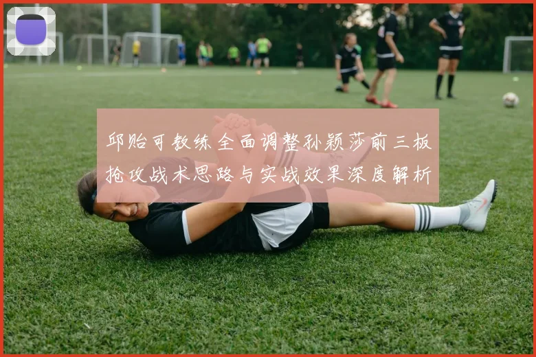 邱贻可教练全面调整孙颖莎前三板抢攻战术思路与实战效果深度解析