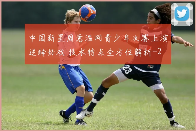中国新星周意温网青少年决赛上演逆转好戏 技术特点全方位解析
