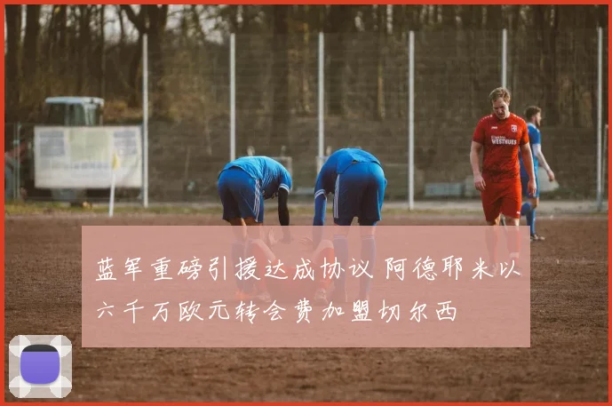 蓝军重磅引援达成协议 阿德耶米以六千万欧元转会费加盟切尔西