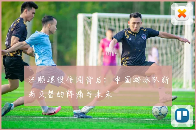 汪顺退役传闻背后：中国游泳队新老交替的阵痛与未来