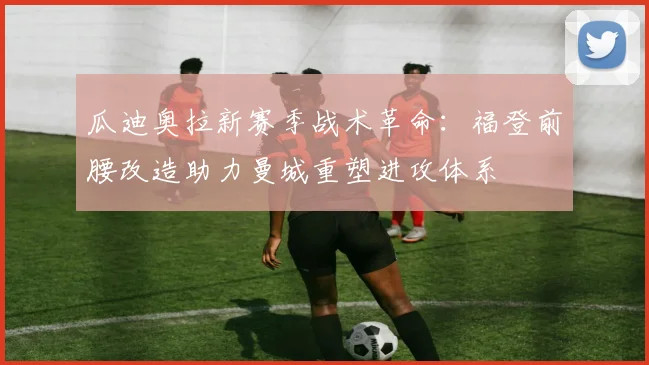 瓜迪奥拉新赛季战术革命：福登前腰改造助力曼城重塑进攻体系